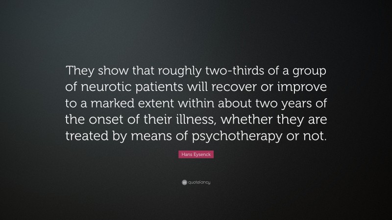 Hans Eysenck Quote: “They show that roughly two-thirds of a group of neurotic patients will recover or improve to a marked extent within about two years of the onset of their illness, whether they are treated by means of psychotherapy or not.”