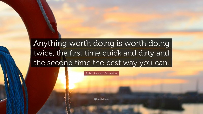 Arthur Leonard Schawlow Quote: “Anything worth doing is worth doing twice, the first time quick and dirty and the second time the best way you can.”