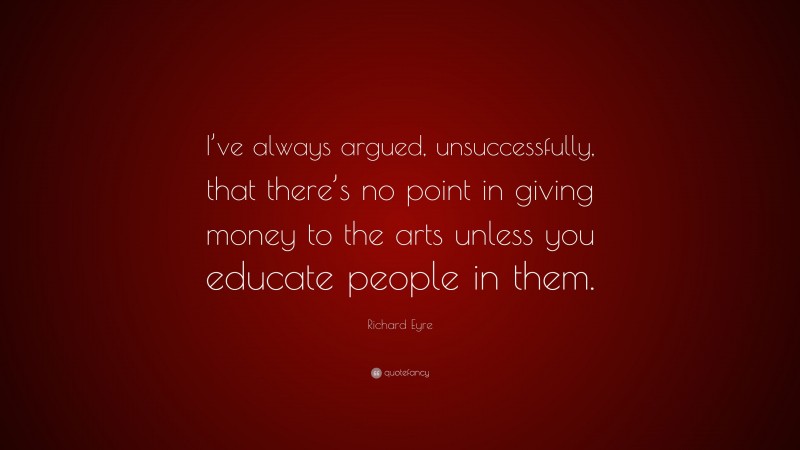 Richard Eyre Quote: “I’ve always argued, unsuccessfully, that there’s no point in giving money to the arts unless you educate people in them.”