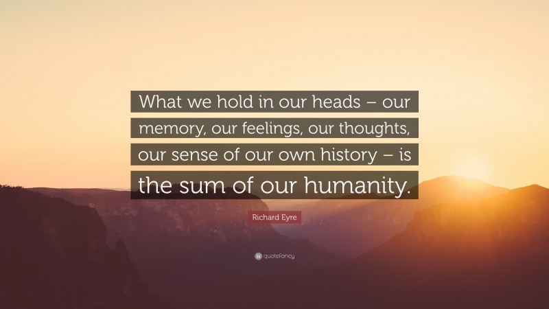 Richard Eyre Quote: “What we hold in our heads – our memory, our feelings, our thoughts, our sense of our own history – is the sum of our humanity.”