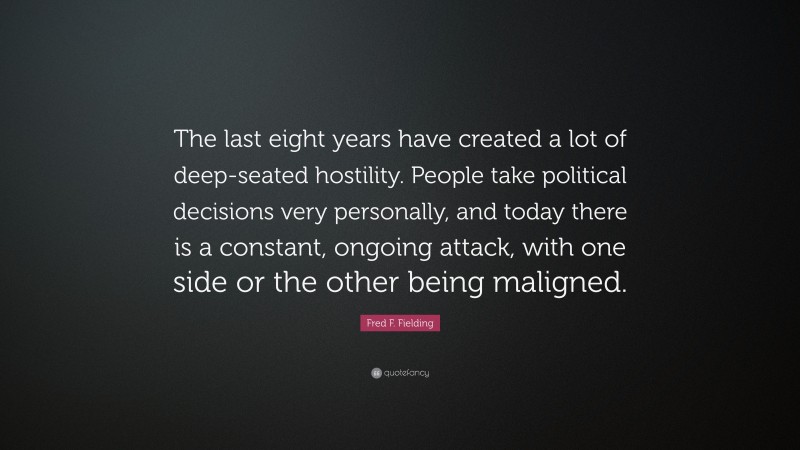 Fred F. Fielding Quote: “The last eight years have created a lot of deep-seated hostility. People take political decisions very personally, and today there is a constant, ongoing attack, with one side or the other being maligned.”