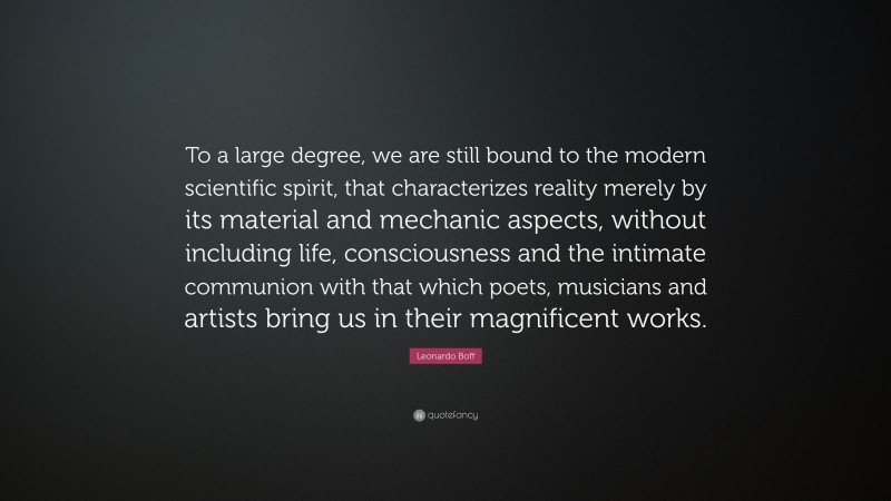 Leonardo Boff Quote: “To a large degree, we are still bound to the modern scientific spirit, that characterizes reality merely by its material and mechanic aspects, without including life, consciousness and the intimate communion with that which poets, musicians and artists bring us in their magnificent works.”