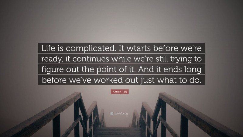 Adrian Tan Quote: “Life is complicated. It wtarts before we’re ready, it continues while we’re still trying to figure out the point of it. And it ends long before we’ve worked out just what to do.”