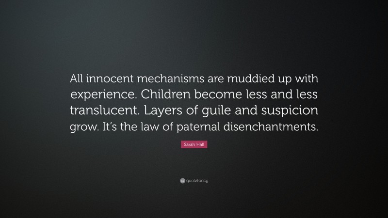 Sarah Hall Quote: “All innocent mechanisms are muddied up with experience. Children become less and less translucent. Layers of guile and suspicion grow. It’s the law of paternal disenchantments.”