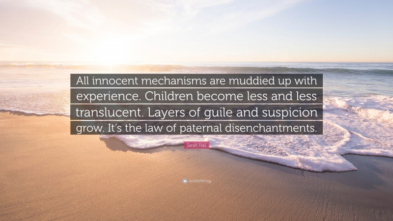 Sarah Hall Quote: “All innocent mechanisms are muddied up with experience. Children become less and less translucent. Layers of guile and suspicion grow. It’s the law of paternal disenchantments.”