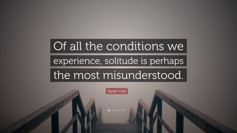 Sarah Hall Quote: “Of all the conditions we experience, solitude is perhaps the most misunderstood.”