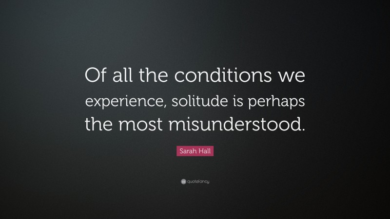 Sarah Hall Quote: “Of all the conditions we experience, solitude is perhaps the most misunderstood.”