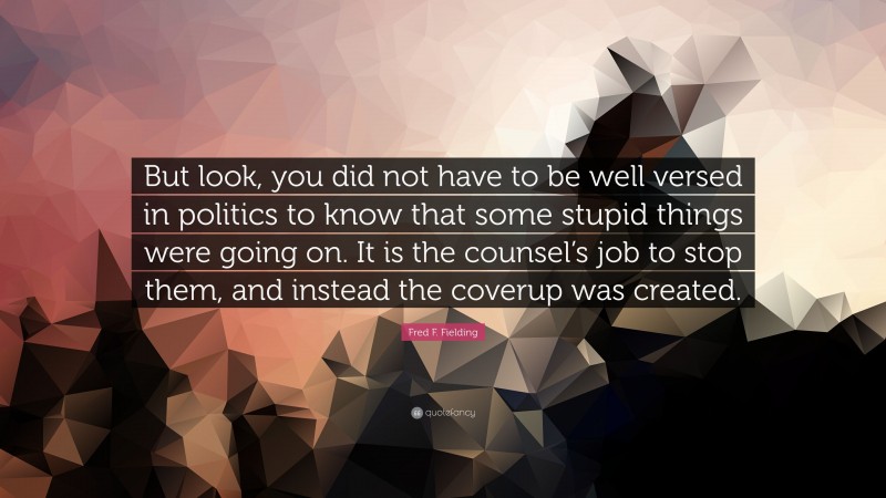 Fred F. Fielding Quote: “But look, you did not have to be well versed in politics to know that some stupid things were going on. It is the counsel’s job to stop them, and instead the coverup was created.”