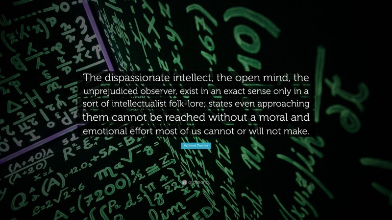 Wilfred Trotter Quote: “The dispassionate intellect, the open mind, the unprejudiced observer, exist in an exact sense only in a sort of intellectualist folk-lore; states even approaching them cannot be reached without a moral and emotional effort most of us cannot or will not make.”