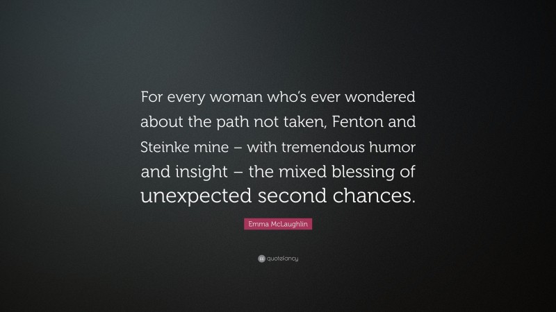 Emma McLaughlin Quote: “For every woman who’s ever wondered about the path not taken, Fenton and Steinke mine – with tremendous humor and insight – the mixed blessing of unexpected second chances.”
