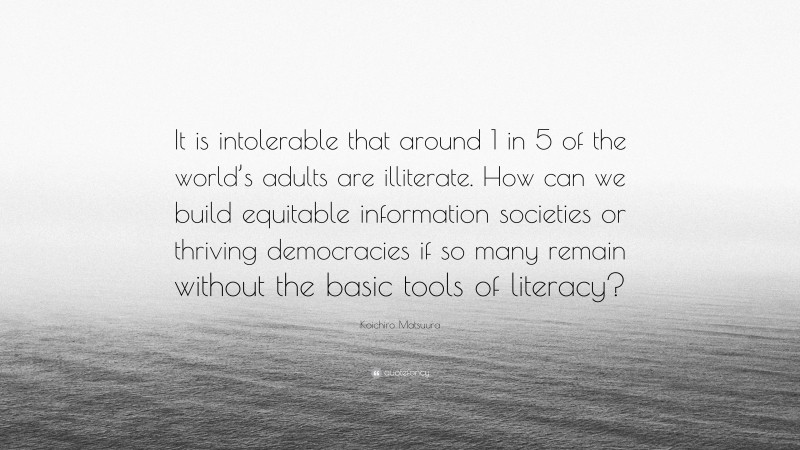Koichiro Matsuura Quote: “It is intolerable that around 1 in 5 of the world’s adults are illiterate. How can we build equitable information societies or thriving democracies if so many remain without the basic tools of literacy?”
