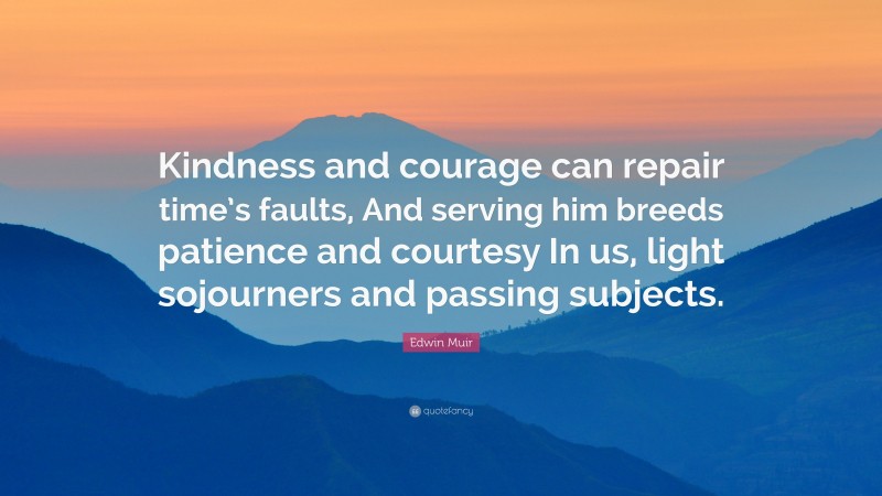 Edwin Muir Quote: “Kindness and courage can repair time’s faults, And serving him breeds patience and courtesy In us, light sojourners and passing subjects.”