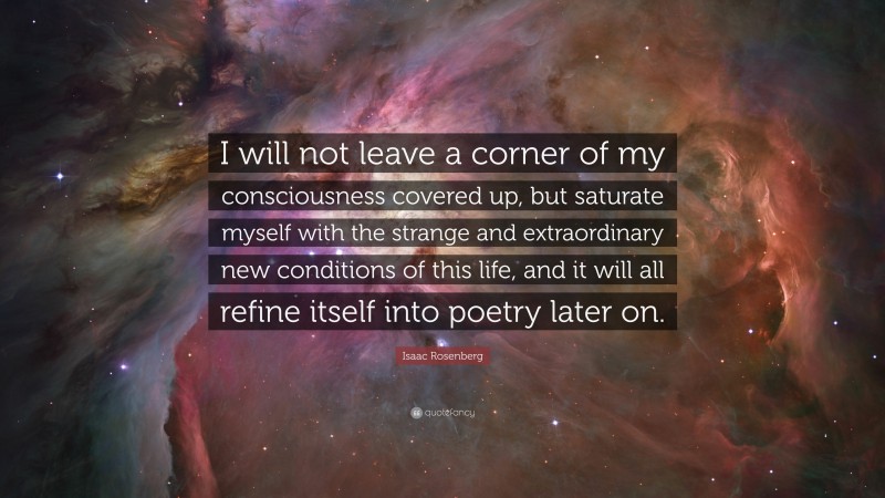 Isaac Rosenberg Quote: “I will not leave a corner of my consciousness covered up, but saturate myself with the strange and extraordinary new conditions of this life, and it will all refine itself into poetry later on.”
