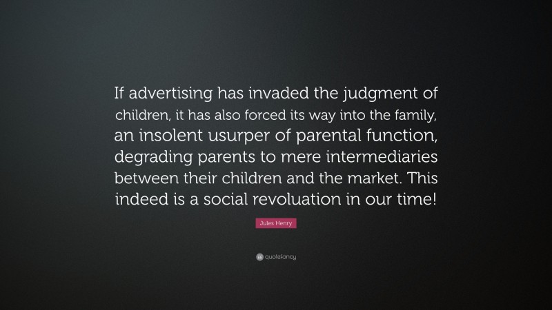 Jules Henry Quote: “If advertising has invaded the judgment of children, it has also forced its way into the family, an insolent usurper of parental function, degrading parents to mere intermediaries between their children and the market. This indeed is a social revoluation in our time!”