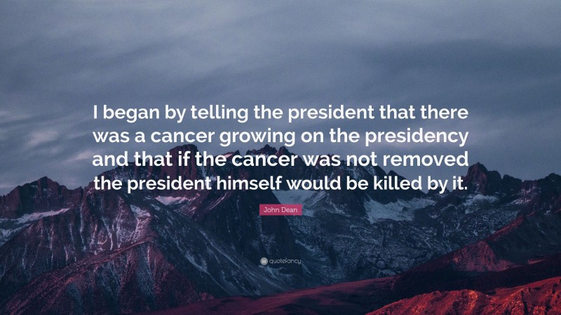 John Dean Quote: “I began by telling the president that there was a cancer growing on the presidency and that if the cancer was not removed the president himself would be killed by it.”