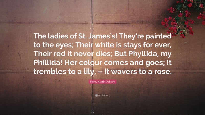Henry Austin Dobson Quote: “The ladies of St. James’s! They’re painted to the eyes; Their white is stays for ever, Their red it never dies; But Phyllida, my Phillida! Her colour comes and goes; It trembles to a lily, – It wavers to a rose.”