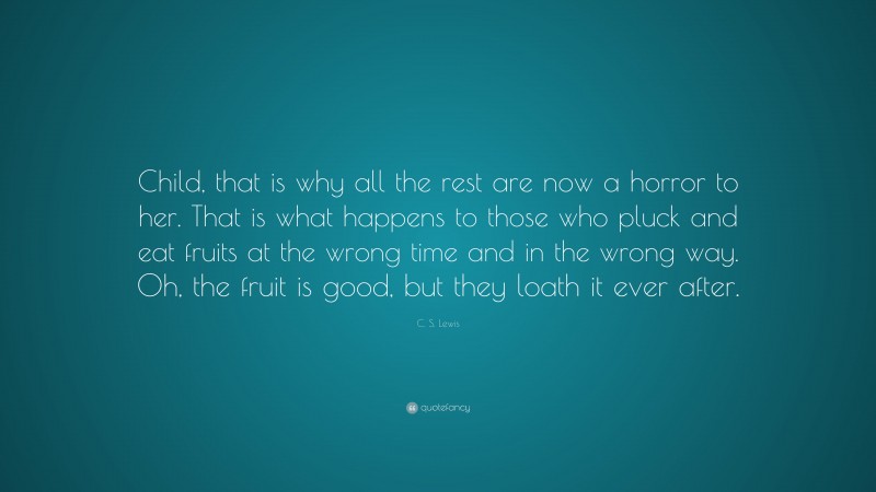 C. S. Lewis Quote: “Child, that is why all the rest are now a horror to her. That is what happens to those who pluck and eat fruits at the wrong time and in the wrong way. Oh, the fruit is good, but they loath it ever after.”