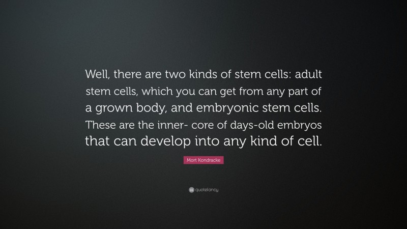 Mort Kondracke Quote: “Well, there are two kinds of stem cells: adult stem cells, which you can get from any part of a grown body, and embryonic stem cells. These are the inner- core of days-old embryos that can develop into any kind of cell.”
