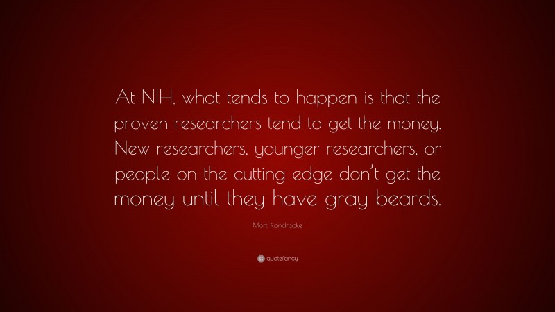 Mort Kondracke Quote: “At NIH, what tends to happen is that the proven researchers tend to get the money. New researchers, younger researchers, or people on the cutting edge don’t get the money until they have gray beards.”