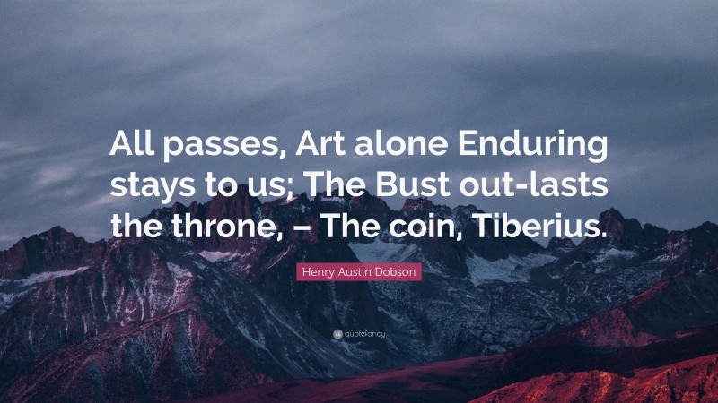 Henry Austin Dobson Quote: “All passes, Art alone Enduring stays to us; The Bust out-lasts the throne, – The coin, Tiberius.”