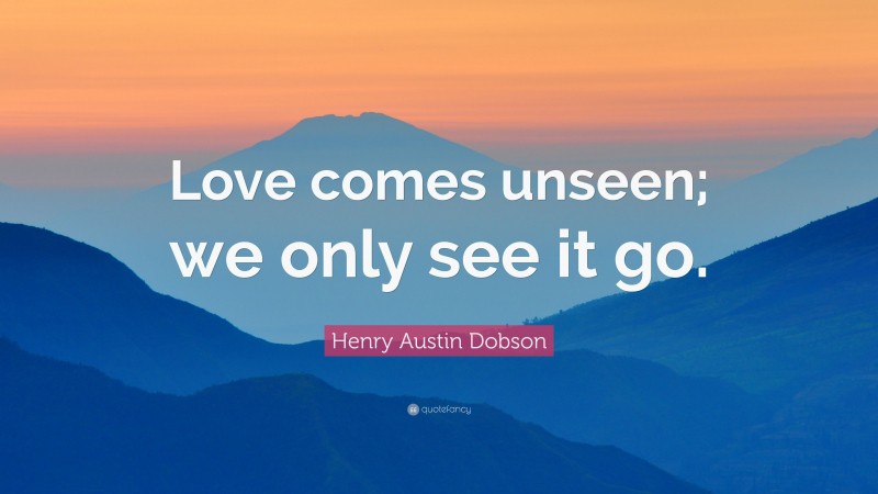 Henry Austin Dobson Quote: “Love comes unseen; we only see it go.”