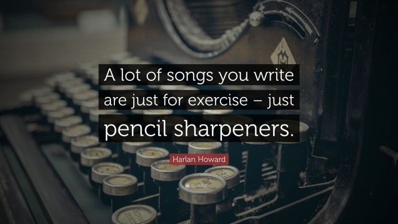 Harlan Howard Quote: “A lot of songs you write are just for exercise – just pencil sharpeners.”