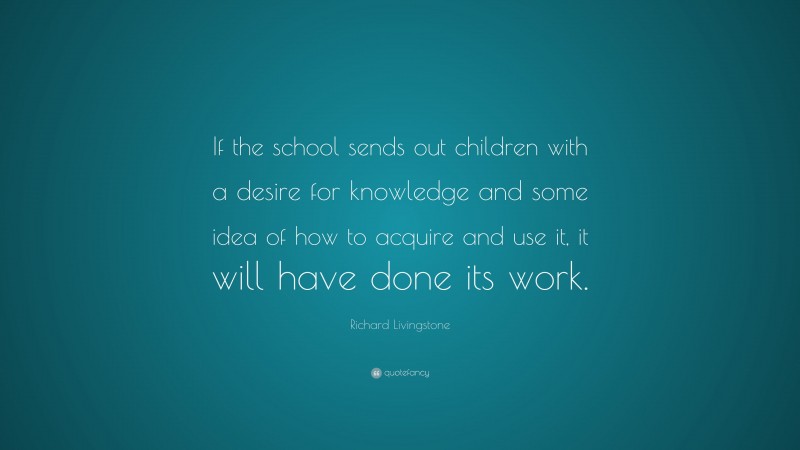 Richard Livingstone Quote: “If the school sends out children with a desire for knowledge and some idea of how to acquire and use it, it will have done its work.”