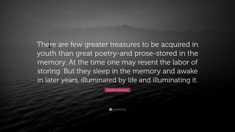 Richard Livingstone Quote: “There are few greater treasures to be acquired in youth than great poetry-and prose-stored in the memory. At the time one may resent the labor of storing. But they sleep in the memory and awake in later years, illuminated by life and illuminating it.”