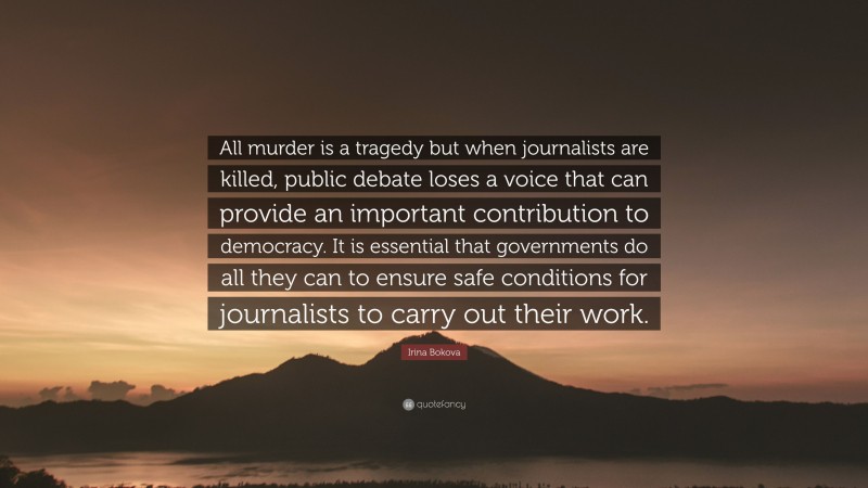 Irina Bokova Quote: “All murder is a tragedy but when journalists are killed, public debate loses a voice that can provide an important contribution to democracy. It is essential that governments do all they can to ensure safe conditions for journalists to carry out their work.”