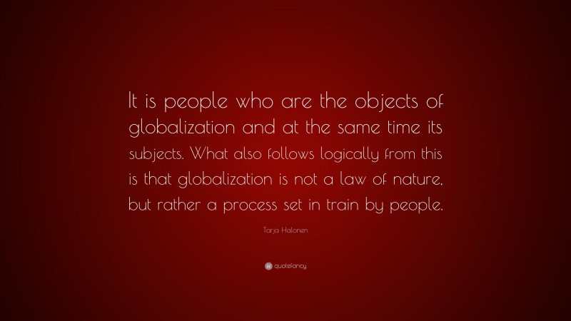 Tarja Halonen Quote: “It is people who are the objects of globalization and at the same time its subjects. What also follows logically from this is that globalization is not a law of nature, but rather a process set in train by people.”