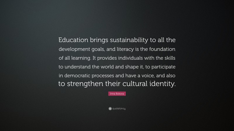 Irina Bokova Quote: “Education brings sustainability to all the development goals, and literacy is the foundation of all learning. It provides individuals with the skills to understand the world and shape it, to participate in democratic processes and have a voice, and also to strengthen their cultural identity.”