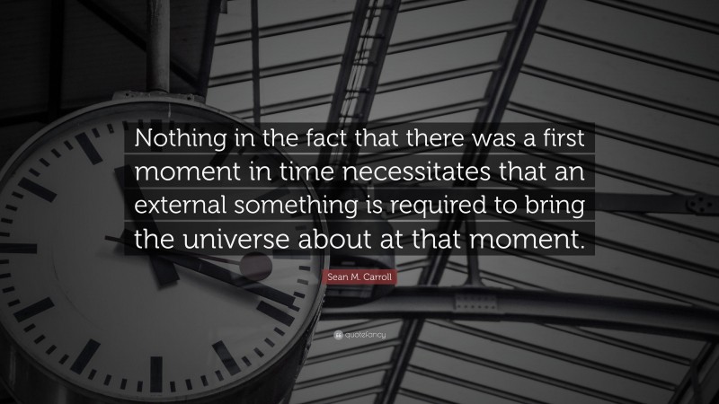 Sean M. Carroll Quote: “Nothing in the fact that there was a first moment in time necessitates that an external something is required to bring the universe about at that moment.”