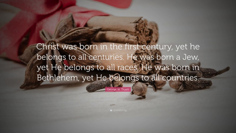 George W. Truett Quote: “Christ was born in the first century, yet he belongs to all centuries. He was born a Jew, yet He belongs to all races. He was born in Bethlehem, yet He belongs to all countries.”