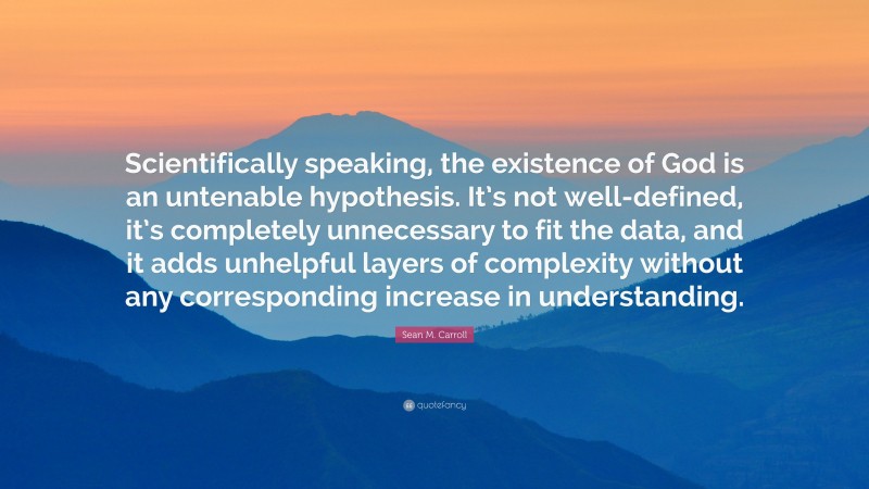 Sean M. Carroll Quote: “Scientifically speaking, the existence of God is an untenable hypothesis. It’s not well-defined, it’s completely unnecessary to fit the data, and it adds unhelpful layers of complexity without any corresponding increase in understanding.”