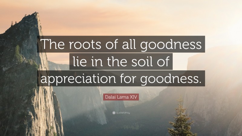 Dalai Lama XIV Quote: “The roots of all goodness lie in the soil of appreciation for goodness.”