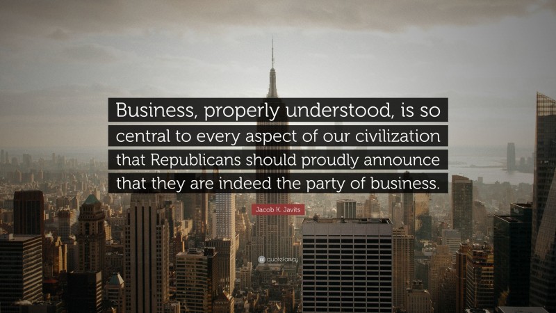 Jacob K. Javits Quote: “Business, properly understood, is so central to every aspect of our civilization that Republicans should proudly announce that they are indeed the party of business.”