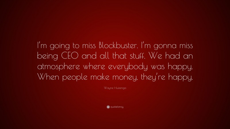 Wayne Huizenga Quote: “I’m going to miss Blockbuster. I’m gonna miss being CEO and all that stuff. We had an atmosphere where everybody was happy. When people make money, they’re happy.”