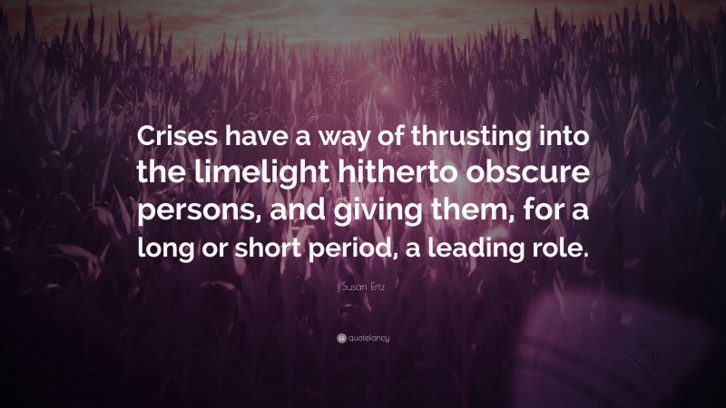 Susan Ertz Quote: “Crises have a way of thrusting into the limelight hitherto obscure persons, and giving them, for a long or short period, a leading role.”