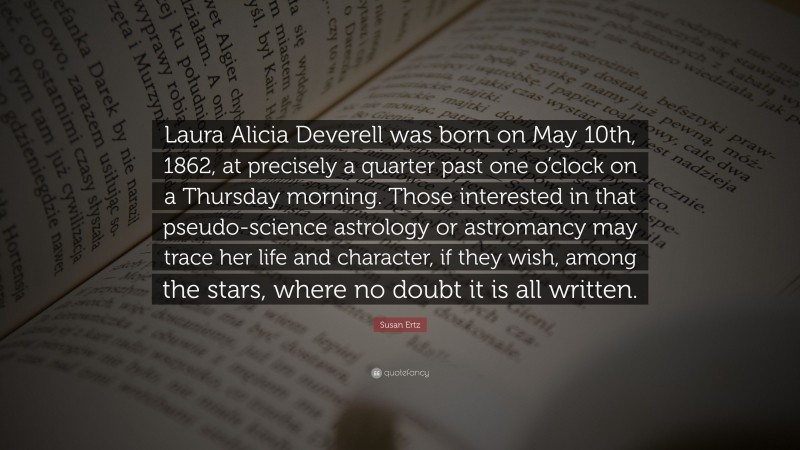 Susan Ertz Quote: “Laura Alicia Deverell was born on May 10th, 1862, at precisely a quarter past one o’clock on a Thursday morning. Those interested in that pseudo-science astrology or astromancy may trace her life and character, if they wish, among the stars, where no doubt it is all written.”