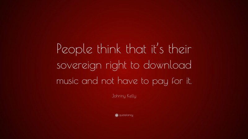 Johnny Kelly Quote: “People think that it’s their sovereign right to download music and not have to pay for it.”