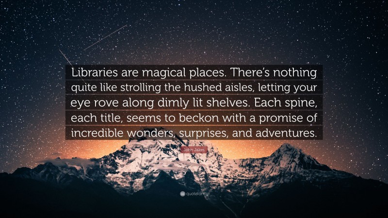 John Jakes Quote: “Libraries are magical places. There’s nothing quite like strolling the hushed aisles, letting your eye rove along dimly lit shelves. Each spine, each title, seems to beckon with a promise of incredible wonders, surprises, and adventures.”