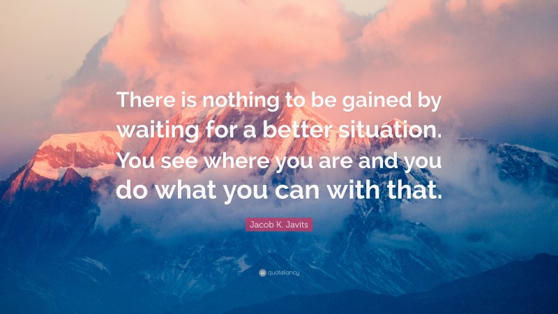 Jacob K. Javits Quote: “There is nothing to be gained by waiting for a better situation. You see where you are and you do what you can with that.”