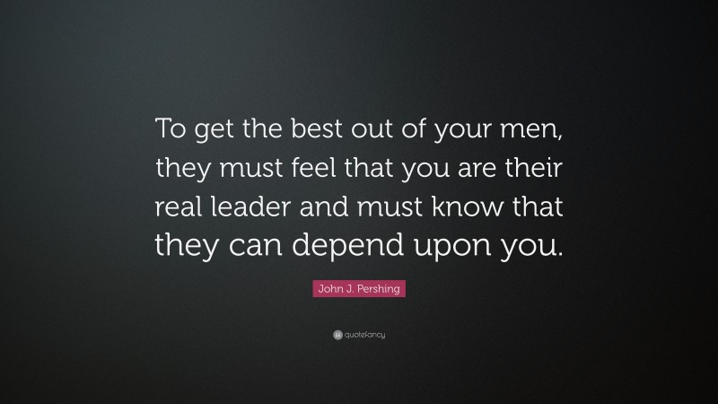 John J. Pershing Quote: “To get the best out of your men, they must feel that you are their real leader and must know that they can depend upon you.”