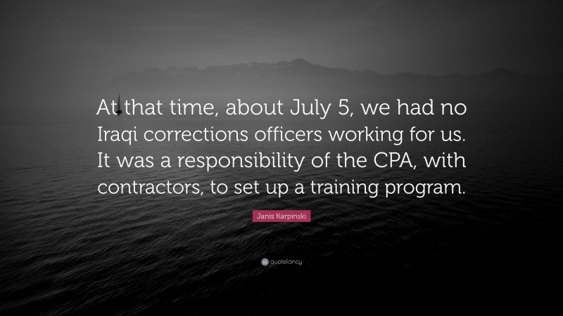 Janis Karpinski Quote: “At that time, about July 5, we had no Iraqi corrections officers working for us. It was a responsibility of the CPA, with contractors, to set up a training program.”