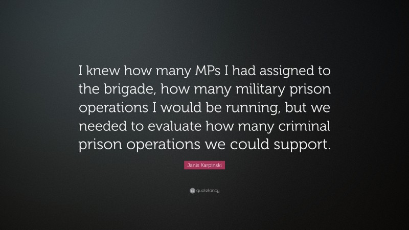 Janis Karpinski Quote: “I knew how many MPs I had assigned to the brigade, how many military prison operations I would be running, but we needed to evaluate how many criminal prison operations we could support.”