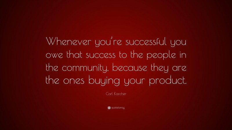 Carl Karcher Quote: “Whenever you’re successful you owe that success to the people in the community, because they are the ones buying your product.”