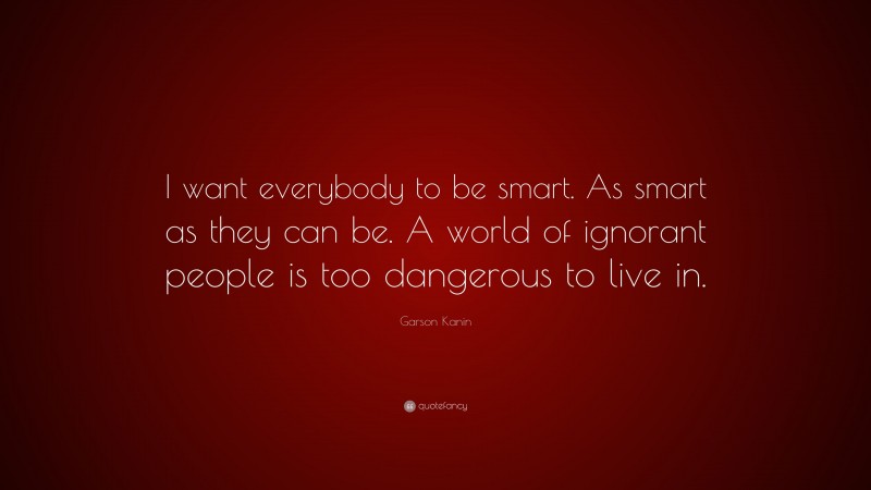 Garson Kanin Quote: “I want everybody to be smart. As smart as they can be. A world of ignorant people is too dangerous to live in.”