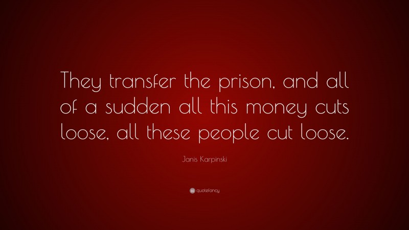 Janis Karpinski Quote: “They transfer the prison, and all of a sudden all this money cuts loose, all these people cut loose.”