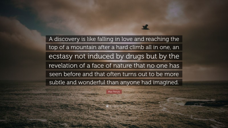 Max Perutz Quote: “A discovery is like falling in love and reaching the top of a mountain after a hard climb all in one, an ecstasy not induced by drugs but by the revelation of a face of nature that no one has seen before and that often turns out to be more subtle and wonderful than anyone had imagined.”