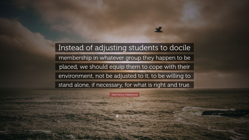 Joel Henry Hildebrand Quote: “Instead of adjusting students to docile membership in whatever group they happen to be placed, we should equip them to cope with their environment, not be adjusted to it, to be willing to stand alone, if necessary, for what is right and true.”